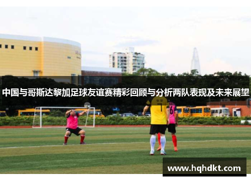 中国与哥斯达黎加足球友谊赛精彩回顾与分析两队表现及未来展望