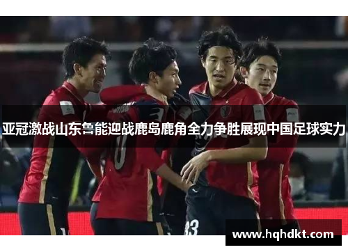 亚冠激战山东鲁能迎战鹿岛鹿角全力争胜展现中国足球实力