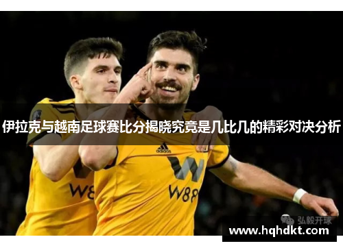 伊拉克与越南足球赛比分揭晓究竟是几比几的精彩对决分析